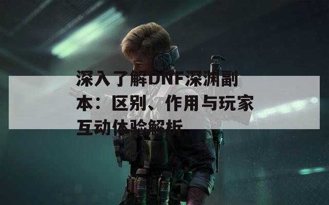 深入了解DNF深渊副本：区别、作用与玩家互动体验解析