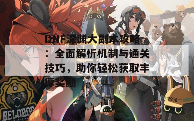 DNF深渊大副本攻略：全面解析机制与通关技巧，助你轻松获取丰厚奖励