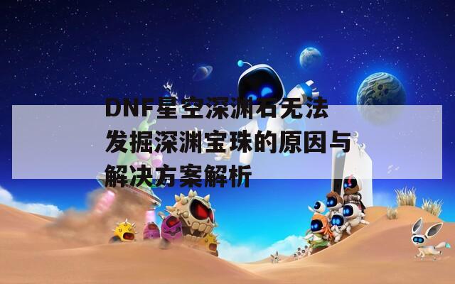 DNF星空深渊石无法发掘深渊宝珠的原因与解决方案解析