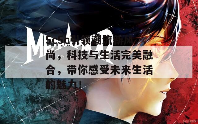 5c5c引领潮流新风尚，科技与生活完美融合，带你感受未来生活的魅力！