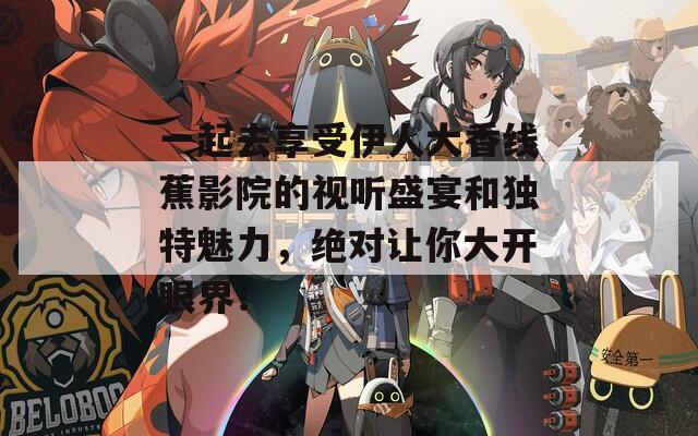 一起去享受伊人大香线蕉影院的视听盛宴和独特魅力，绝对让你大开眼界！
