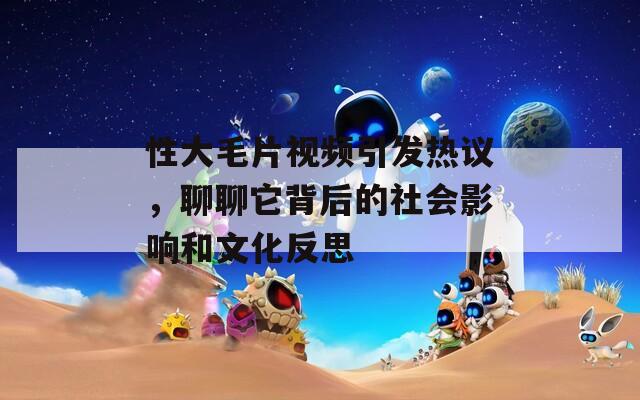 性大毛片视频引发热议，聊聊它背后的社会影响和文化反思