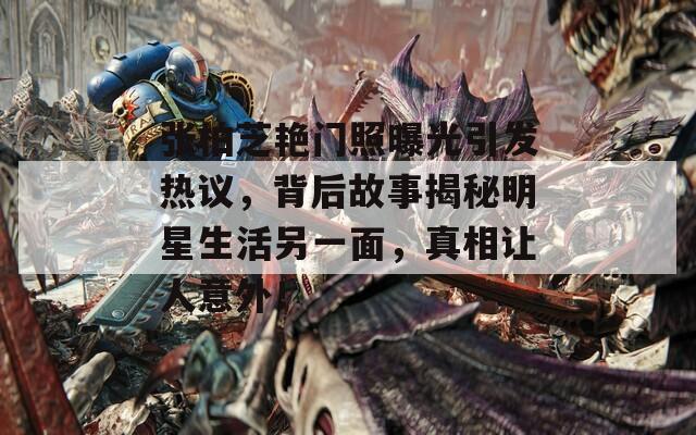 张柏芝艳门照曝光引发热议，背后故事揭秘明星生活另一面，真相让人意外！