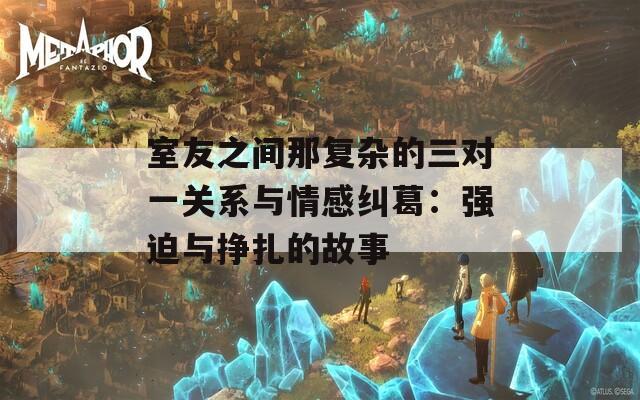 室友之间那复杂的三对一关系与情感纠葛：强迫与挣扎的故事