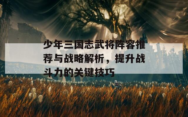 少年三国志武将阵容推荐与战略解析，提升战斗力的关键技巧
