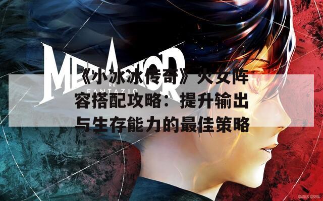 《小冰冰传奇》火女阵容搭配攻略：提升输出与生存能力的最佳策略