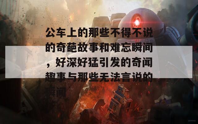 公车上的那些不得不说的奇葩故事和难忘瞬间，好深好猛引发的奇闻趣事与那些无法言说的瞬间