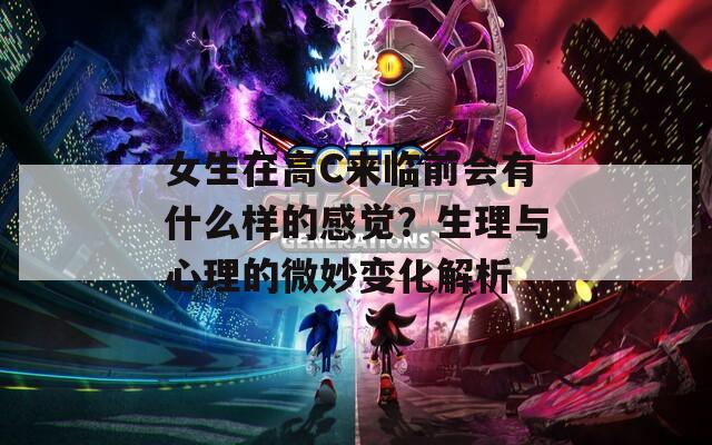 女生在高C来临前会有什么样的感觉？生理与心理的微妙变化解析