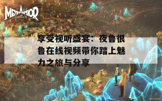享受视听盛宴：夜鲁很鲁在线视频带你踏上魅力之旅与分享