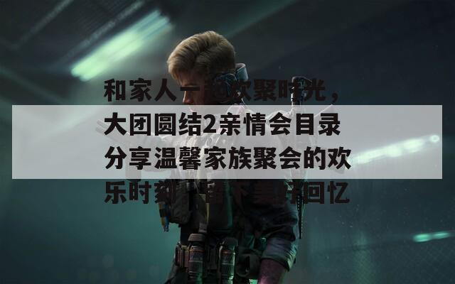 和家人一起欢聚时光，大团圆结2亲情会目录分享温馨家族聚会的欢乐时刻，留下美好回忆