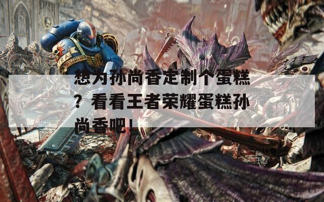 想为孙尚香定制个蛋糕？看看王者荣耀蛋糕孙尚香吧！