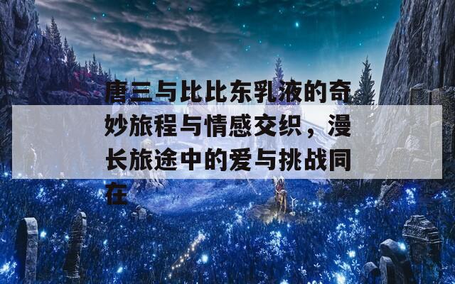 唐三与比比东乳液的奇妙旅程与情感交织，漫长旅途中的爱与挑战同在