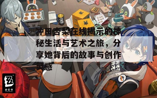 冲田杏梨在线揭示的神秘生活与艺术之旅，分享她背后的故事与创作灵感