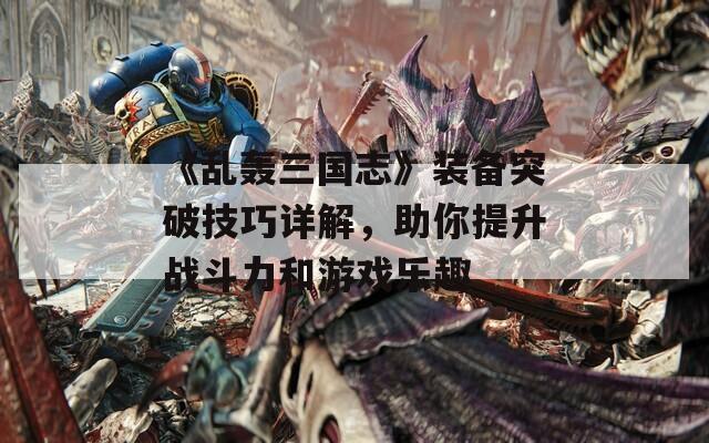 《乱轰三国志》装备突破技巧详解，助你提升战斗力和游戏乐趣
