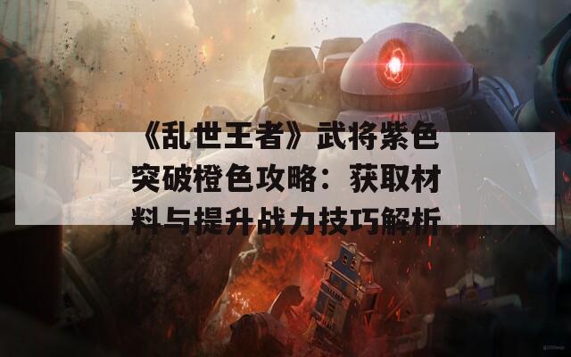 《乱世王者》武将紫色突破橙色攻略：获取材料与提升战力技巧解析