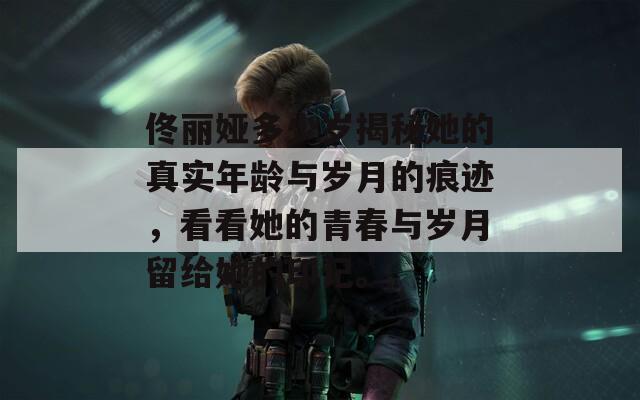佟丽娅多少岁揭秘她的真实年龄与岁月的痕迹，看看她的青春与岁月留给她的印记。