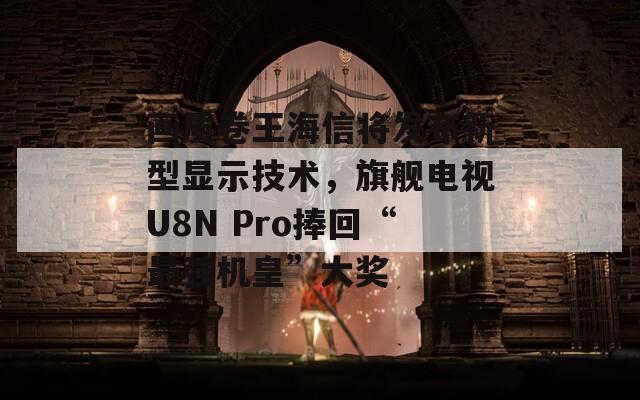 画质卷王海信将发布新型显示技术，旗舰电视U8N Pro捧回“最强机皇”大奖