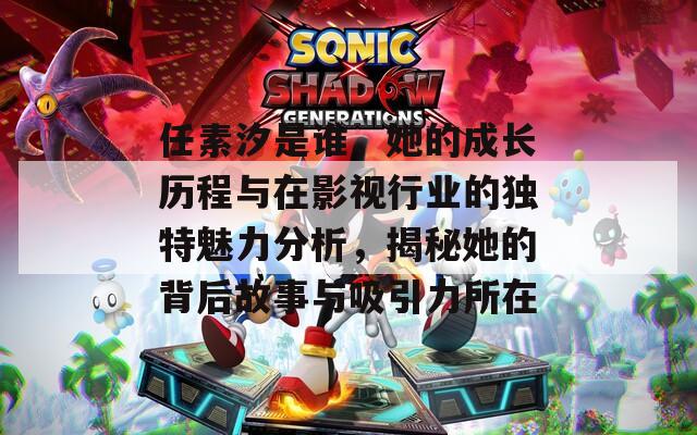 任素汐是谁，她的成长历程与在影视行业的独特魅力分析，揭秘她的背后故事与吸引力所在