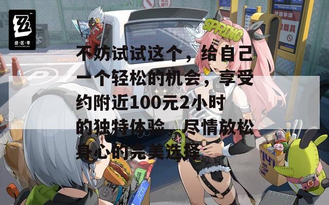 不妨试试这个，给自己一个轻松的机会，享受约附近100元2小时的独特体验，尽情放松身心的完美选择