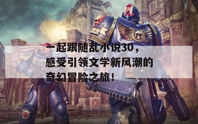 一起跟随乱小说30，感受引领文学新风潮的奇幻冒险之旅！