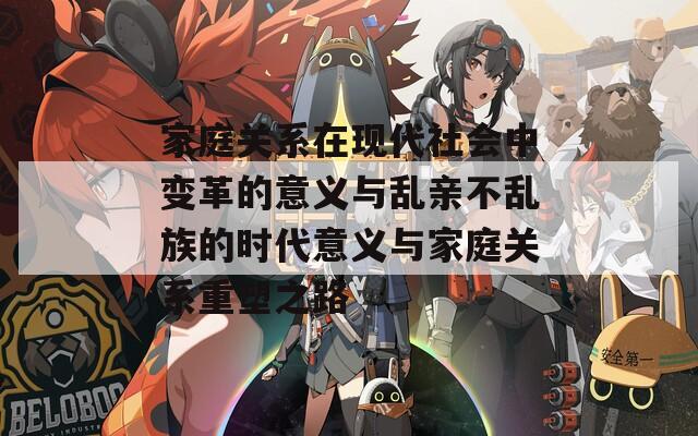 家庭关系在现代社会中变革的意义与乱亲不乱族的时代意义与家庭关系重塑之路