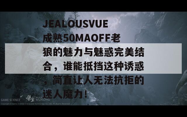JEALOUSVUE成熟50MAOFF老狼的魅力与魅惑完美结合，谁能抵挡这种诱惑，简直让人无法抗拒的迷人魔力！