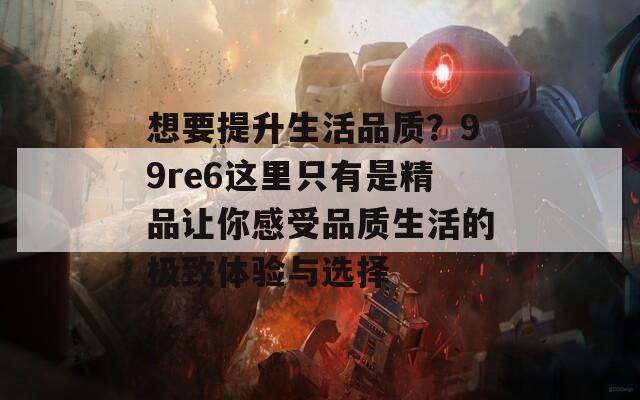 想要提升生活品质？99re6这里只有是精品让你感受品质生活的极致体验与选择