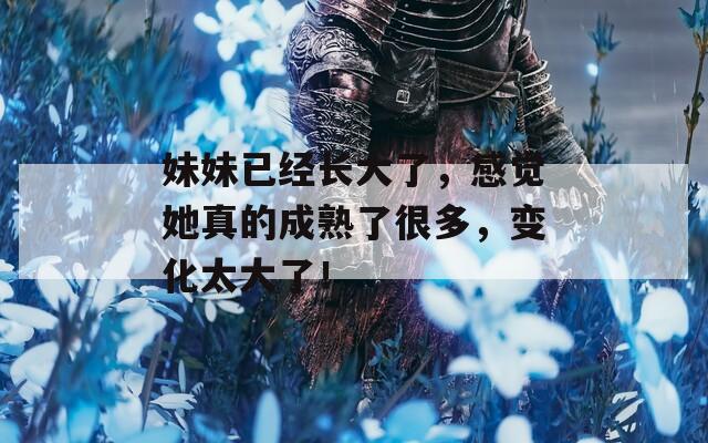 妹妹已经长大了，感觉她真的成熟了很多，变化太大了！