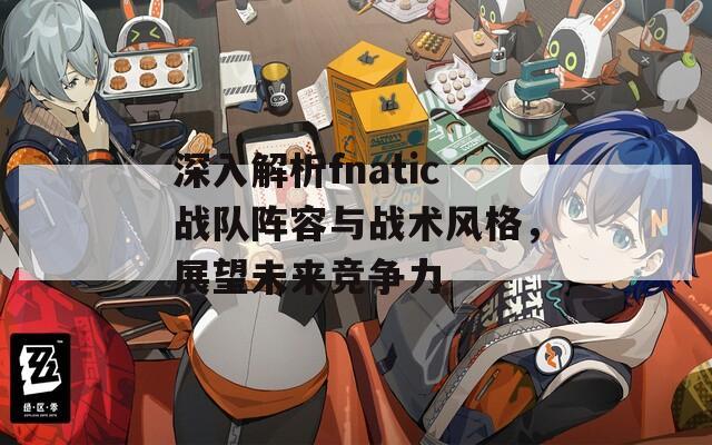 深入解析fnatic战队阵容与战术风格，展望未来竞争力