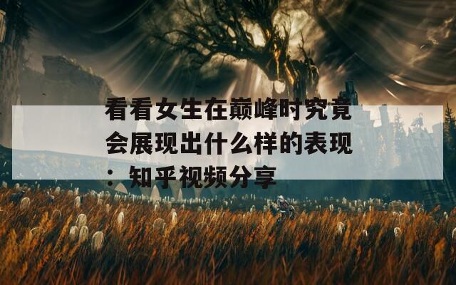 看看女生在巅峰时究竟会展现出什么样的表现：知乎视频分享