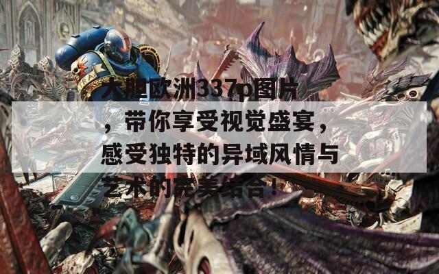 大胆欧洲337p图片，带你享受视觉盛宴，感受独特的异域风情与艺术的完美结合！