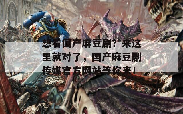 想看国产麻豆剧？来这里就对了，国产麻豆剧传媒官方网站等你来！