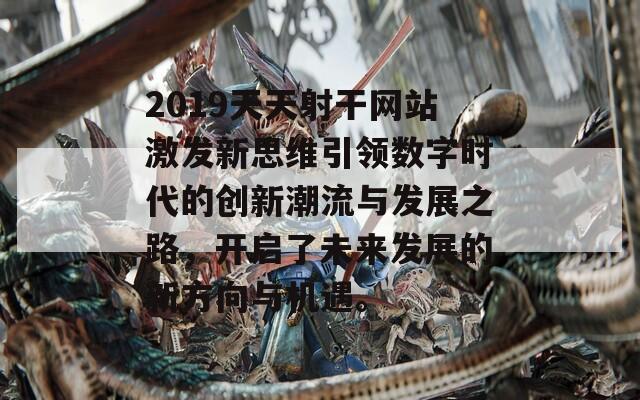 2019天天射干网站激发新思维引领数字时代的创新潮流与发展之路，开启了未来发展的新方向与机遇。