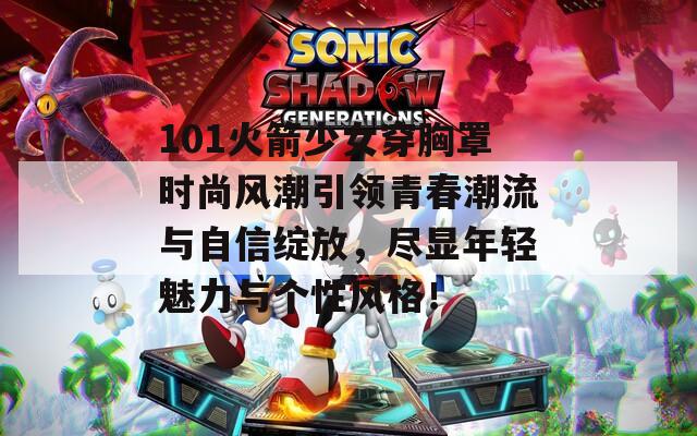 101火箭少女穿胸罩时尚风潮引领青春潮流与自信绽放，尽显年轻魅力与个性风格！