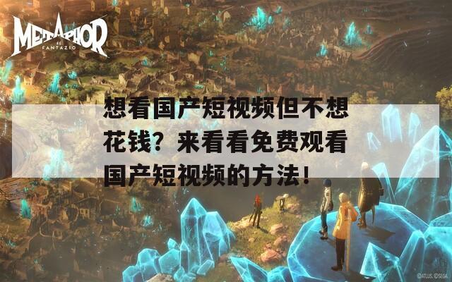 想看国产短视频但不想花钱？来看看免费观看国产短视频的方法！