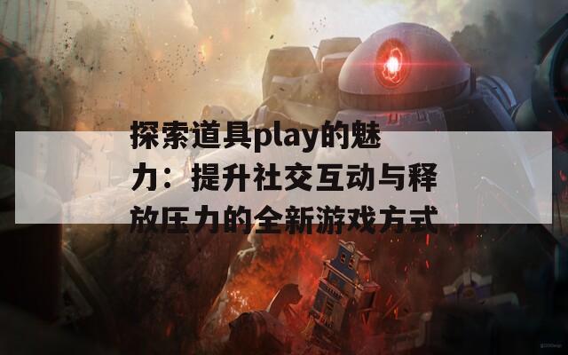 探索道具play的魅力：提升社交互动与释放压力的全新游戏方式