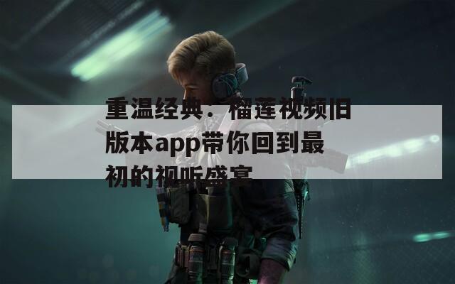 重温经典：榴莲视频旧版本app带你回到最初的视听盛宴