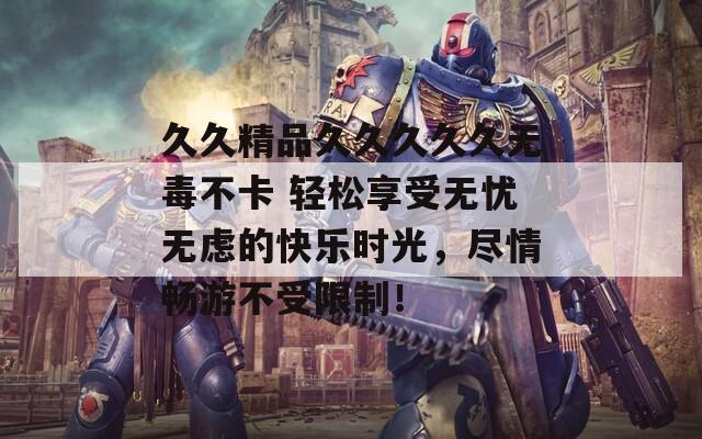 久久精品久久久久久无毒不卡 轻松享受无忧无虑的快乐时光，尽情畅游不受限制！