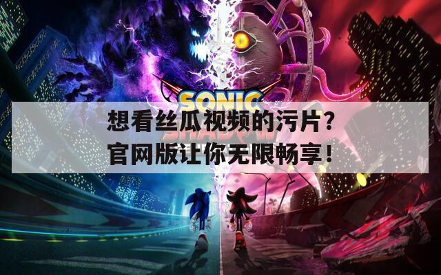 想看丝瓜视频的污片？官网版让你无限畅享！