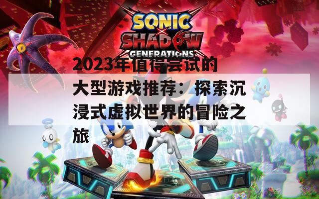 2023年值得尝试的大型游戏推荐：探索沉浸式虚拟世界的冒险之旅