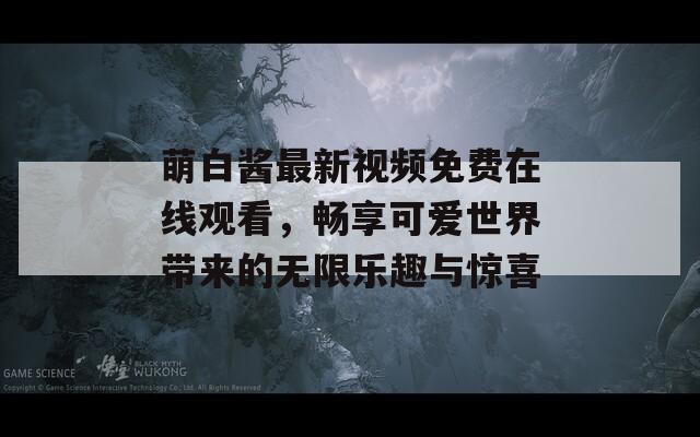 萌白酱最新视频免费在线观看，畅享可爱世界带来的无限乐趣与惊喜