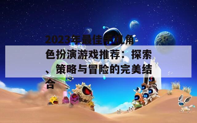 2023年最佳手机角色扮演游戏推荐：探索、策略与冒险的完美结合