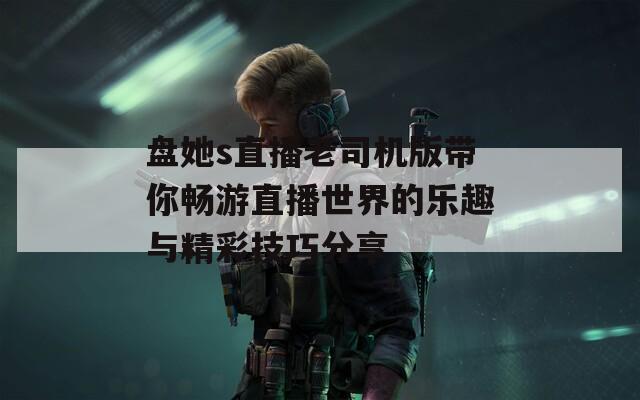 盘她s直播老司机版带你畅游直播世界的乐趣与精彩技巧分享