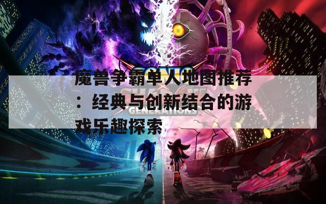 魔兽争霸单人地图推荐：经典与创新结合的游戏乐趣探索