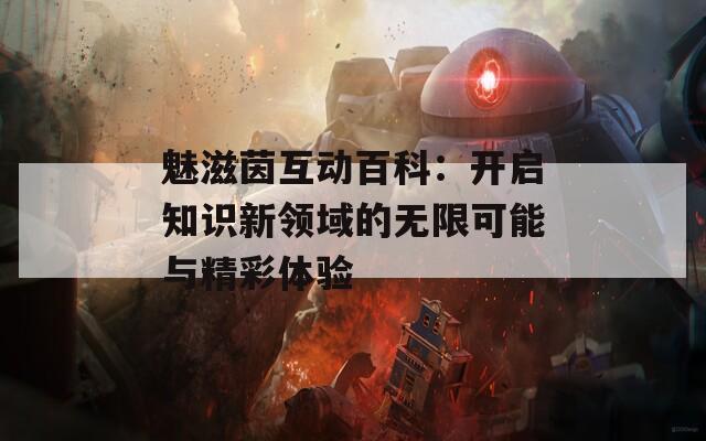 魅滋茵互动百科：开启知识新领域的无限可能与精彩体验