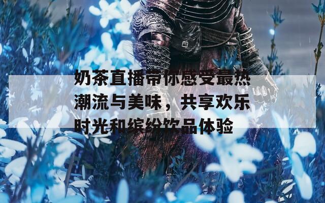 奶茶直播带你感受最热潮流与美味，共享欢乐时光和缤纷饮品体验