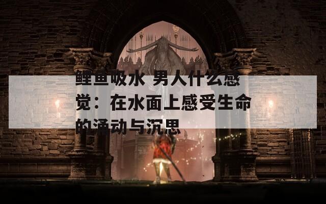 鲤鱼吸水 男人什么感觉：在水面上感受生命的涌动与沉思