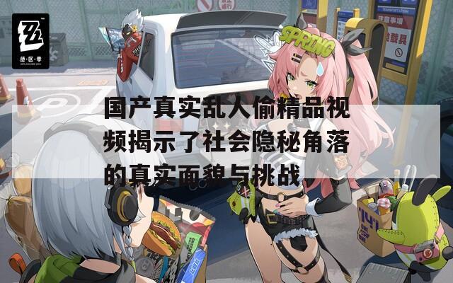 国产真实乱人偷精品视频揭示了社会隐秘角落的真实面貌与挑战