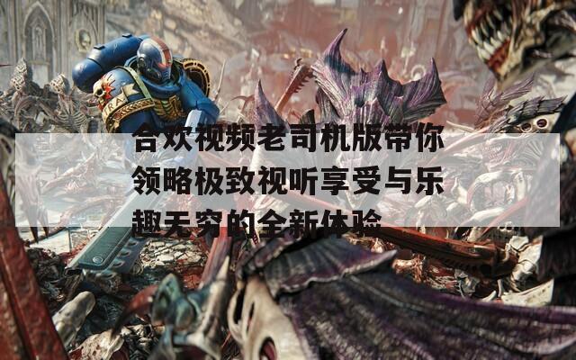 合欢视频老司机版带你领略极致视听享受与乐趣无穷的全新体验