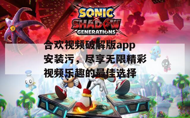 合欢视频破解版app安装污，尽享无限精彩视频乐趣的最佳选择